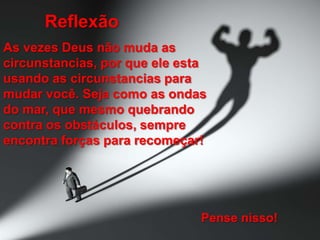 Reflexão
As vezes Deus não muda as
circunstancias, por que ele esta
usando as circunstancias para
mudar você. Seja como as ondas
do mar, que mesmo quebrando
contra os obstáculos, sempre
encontra forças para recomeçar!

Pense nisso!

 