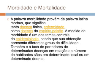 Morbidade e Mortalidade


A palavra morbilidade provém da palavra latina
morbus, que significa
tanto doença física, enfermidade,
como doença do espírito,paixão. A medida de
morbidade é um dos temas centrais
da epidemiologia, sendo que sua obtenção
apresenta diferentes graus de dificuldade.
Também é a taxa de portadores de
determinadas doenças em relação ao número
de habitantes sãos em determinado local ou em
determinado doente.

 