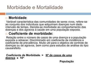 Morbidade e Mortalidade


Morbidade:

Variável característica das comunidades de seres vivos, refere-se
ao conjunto dos indivíduos que adquiriram doenças num dado
intervalo de tempo. Denota-se morbidade ao comportamento das
doenças e dos agravos à saúde em uma população exposta.


Coeficiente de morbidade:

Relação entre o número de casos de uma doença e a população
exposta a adoecer. Discriminado em coeficiente de incidência e
coeficiente de prevalência. Muito útil para o objetivo de controle de
doenças ou de agravos, bem como para estudos de análise do tipo
causa/efeito.

Coeficiente de Morbidade = Nº de casos de uma
doença x 10n
População

 
