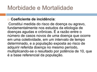 Morbidade e Mortalidade
Coeficiente de incidência:
Constitui medida do risco de doença ou agravo,
fundamentalmente nos estudos da etiologia de
doenças agudas e crônicas. É a razão entre o
número de casos novos de uma doença que ocorre
em uma coletividade, em um intervalo de tempo
determinado, e a população exposta ao risco de
adquirir referida doença no mesmo período,
multiplicando-se o resultado por potência de 10, que
é a base referencial da população.


 