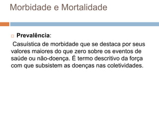 Morbidade e Mortalidade
Prevalência:
Casuística de morbidade que se destaca por seus
valores maiores do que zero sobre os eventos de
saúde ou não-doença. É termo descritivo da força
com que subsistem as doenças nas coletividades.


 