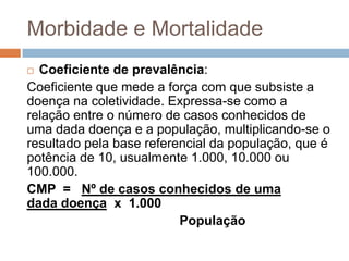 Morbidade e Mortalidade
Coeficiente de prevalência:
Coeficiente que mede a força com que subsiste a
doença na coletividade. Expressa-se como a
relação entre o número de casos conhecidos de
uma dada doença e a população, multiplicando-se o
resultado pela base referencial da população, que é
potência de 10, usualmente 1.000, 10.000 ou
100.000.
CMP = Nº de casos conhecidos de uma
dada doença x 1.000
População


 