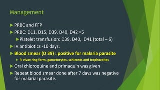 Management
 PRBC and FFP
 PRBC: D11, D15, D39, D40, D42 =5
Platelet transfusion: D39, D40, D41 (total – 6)
 IV antibiotics -10 days.
 Blood smear (D 39) : positive for malaria parasite
 P. vivax ring form, gametocytes, schizonts and trophozoites
 Oral chloroquine and primaquin was given
 Repeat blood smear done after 7 days was negative
for malarial parasite.
 