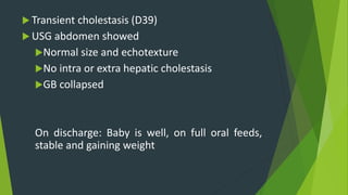  Transient cholestasis (D39)
 USG abdomen showed
Normal size and echotexture
No intra or extra hepatic cholestasis
GB collapsed
On discharge: Baby is well, on full oral feeds,
stable and gaining weight
 