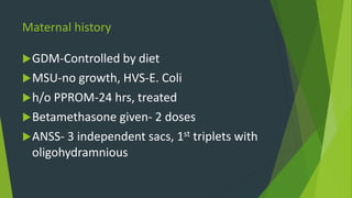 Maternal history
GDM-Controlled by diet
MSU-no growth, HVS-E. Coli
h/o PPROM-24 hrs, treated
Betamethasone given- 2 doses
ANSS- 3 independent sacs, 1st triplets with
oligohydramnious
 