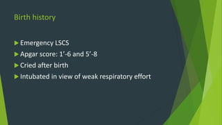 Birth history
 Emergency LSCS
 Apgar score: 1’-6 and 5’-8
 Cried after birth
 Intubated in view of weak respiratory effort
 