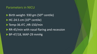 Parameters in NICU
 Birth weight- 930 gm (50th centile)
 HC-24.5 cm (10th centile)
 Temp-36.4’C ,HR-150/min
 RR-45/min with nasal flaring and recession
 BP-47/18, MAP-29 mmHg
 