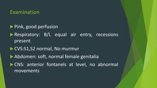Examination
 Pink, good perfusion
 Respiratory: B/L equal air entry, recessions
present
 CVS:S1,S2 normal, No murmur
 Abdomen: soft, normal female genitalia
 CNS: anterior fontanels at level, no abnormal
movements
 