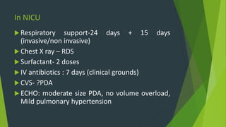 In NICU
 Respiratory support-24 days + 15 days
(invasive/non invasive)
 Chest X ray – RDS
 Surfactant- 2 doses
 IV antibiotics : 7 days (clinical grounds)
 CVS- ?PDA
 ECHO: moderate size PDA, no volume overload,
Mild pulmonary hypertension
 