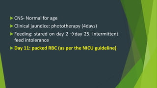  CNS- Normal for age
 Clinical jaundice: phototherapy (4days)
 Feeding: stared on day 2 →day 25. Intermittent
feed intolerance
 Day 11: packed RBC (as per the NICU guideline)
 