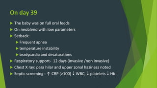 On day 39
 The baby was on full oral feeds
 On neoblend with low parameters
 Setback:
 Frequent apnea
 temperature instability
 bradycardia and desaturations
 Respiratory support- 12 days (invasive /non invasive)
 Chest X ray: para hilar and upper zonal haziness noted
 Septic screening : ↑ CRP (>100)  WBC,  platelets  Hb
 