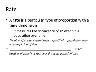 Rate
• A rate is a particular type of proportion with a
time dimension
– It measures the occurrence of an event in a
population over time
Number of events occurring in a specified population over
a given period of time
= ______________________________________ x 10n
Number of people at risk over the same period of time
 