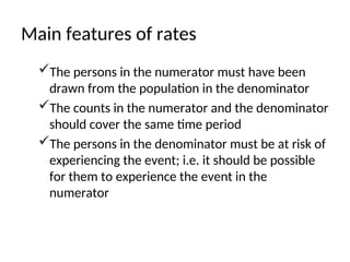 Main features of rates
The persons in the numerator must have been
drawn from the population in the denominator
The counts in the numerator and the denominator
should cover the same time period
The persons in the denominator must be at risk of
experiencing the event; i.e. it should be possible
for them to experience the event in the
numerator
 
