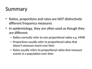 Summary
• Ratios, proportions and rates are NOT distinctively
different frequency measures
• In epidemiology, they are often used as though they
are different:
– Ratios normally refer to non proportional ratios e.g. MMR
– Proportions usually refer to proportional ratios that
doesn't measure event over time
– Rates usually refers to proportional ratios that measure
events in a population over time
 
