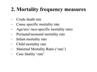 2. Mortality frequency measures
– Crude death rate
– Cause specific mortality rate
– Age/sex/ race-specific mortality rates
– Perinatal/neonatal mortality rate
– Infant mortality rate
– Child mortality rate
– Maternal Mortality Ratio (‘rate’)
– Case fatality ‘rate’
 