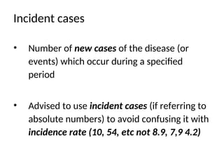 Incident cases
• Number of new cases of the disease (or
events) which occur during a specified
period
• Advised to use incident cases (if referring to
absolute numbers) to avoid confusing it with
incidence rate (10, 54, etc not 8.9, 7,9 4.2)
 