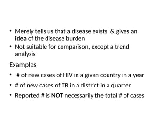 • Merely tells us that a disease exists, & gives an
idea of the disease burden
• Not suitable for comparison, except a trend
analysis
Examples
• # of new cases of HIV in a given country in a year
• # of new cases of TB in a district in a quarter
• Reported # is NOT necessarily the total # of cases
 