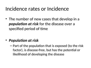 Incidence rates or Incidence
• The number of new cases that develop in a
population at risk for the disease over a
specified period of time
• Population at risk
– Part of the population that is exposed (to the risk
factor), is disease-free, but has the potential or
likelihood of developing the disease
 