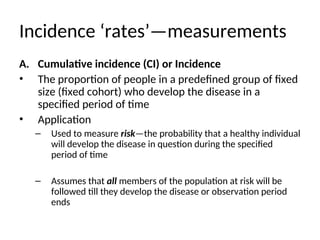 Incidence ‘rates’—measurements
A. Cumulative incidence (CI) or Incidence
• The proportion of people in a predefined group of fixed
size (fixed cohort) who develop the disease in a
specified period of time
• Application
– Used to measure risk—the probability that a healthy individual
will develop the disease in question during the specified
period of time
– Assumes that all members of the population at risk will be
followed till they develop the disease or observation period
ends
 
