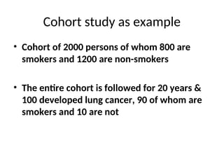 Cohort study as example
• Cohort of 2000 persons of whom 800 are
smokers and 1200 are non-smokers
• The entire cohort is followed for 20 years &
100 developed lung cancer, 90 of whom are
smokers and 10 are not
 