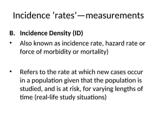 Incidence ‘rates’—measurements
B. Incidence Density (ID)
• Also known as incidence rate, hazard rate or
force of morbidity or mortality)
• Refers to the rate at which new cases occur
in a population given that the population is
studied, and is at risk, for varying lengths of
time (real-life study situations)
 