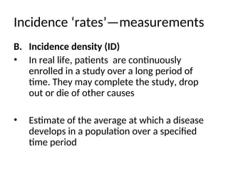 Incidence ‘rates’—measurements
B. Incidence density (ID)
• In real life, patients are continuously
enrolled in a study over a long period of
time. They may complete the study, drop
out or die of other causes
• Estimate of the average at which a disease
develops in a population over a specified
time period
 
