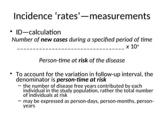 Incidence ‘rates’—measurements
• ID—calculation
Number of new cases during a specified period of time
__________________________________ x 10n
Person-time at risk of the disease
• To account for the variation in follow-up interval, the
denominator is person-time at risk
– the number of disease free years contributed by each
individual in the study population, rather the total number
of individuals at risk
– may be expressed as person-days, person-months, person-
years
 