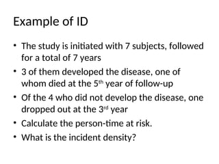 Example of ID
• The study is initiated with 7 subjects, followed
for a total of 7 years
• 3 of them developed the disease, one of
whom died at the 5th
year of follow-up
• Of the 4 who did not develop the disease, one
dropped out at the 3rd
year
• Calculate the person-time at risk.
• What is the incident density?
 