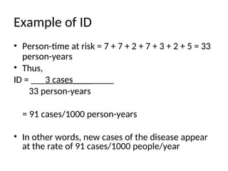 Example of ID
• Person-time at risk = 7 + 7 + 2 + 7 + 3 + 2 + 5 = 33
person-years
• Thus,
ID = ___3 cases____
33 person-years
= 91 cases/1000 person-years
• In other words, new cases of the disease appear
at the rate of 91 cases/1000 people/year
 