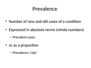Prevalence
• Number of new and old cases of a condition
• Expressed in absolute terms (whole numbers)
– Prevalent cases
• or as a proportion
– Prevalence ‘rate’
 