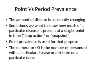 Point Vs Period Prevalence
• The amount of disease is constantly changing
• Sometimes we want to know how much of a
particular disease is present at a single point
in time (“stop action” or “snapshot”)
• Point prevalence is used for that purpose
• The numerator (X) is the number of persons at
with a particular disease or attribute on a
particular date.
 