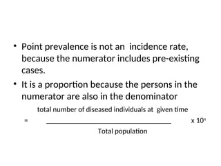 • Point prevalence is not an incidence rate,
because the numerator includes pre-existing
cases.
• It is a proportion because the persons in the
numerator are also in the denominator
total number of diseased individuals at given time
= __________________________________ x 10n
Total population
 