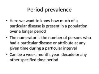 Period prevalence
• Here we want to know how much of a
particular disease is present in a population
over a longer period
• The numerator is the number of persons who
had a particular disease or attribute at any
given time during a particular interval
• Can be a week, month, year, decade or any
other specified time period
 