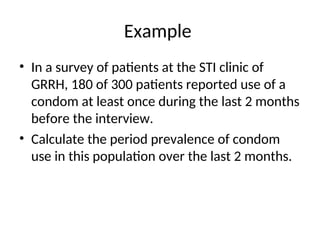 Example
• In a survey of patients at the STI clinic of
GRRH, 180 of 300 patients reported use of a
condom at least once during the last 2 months
before the interview.
• Calculate the period prevalence of condom
use in this population over the last 2 months.
 