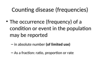 Counting disease (frequencies)
• The occurrence (frequency) of a
condition or event in the population
may be reported
– in absolute number (of limited use)
– As a fraction: ratio, proportion or rate
 
