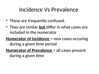 Incidence Vs Prevalence
• These are frequently confused.
• They are similar but differ in what cases are
included in the numerator
Numerator of incidence = new cases occuring
during a given time period
Numerator of Prevalence = all cases present
during a given time
 