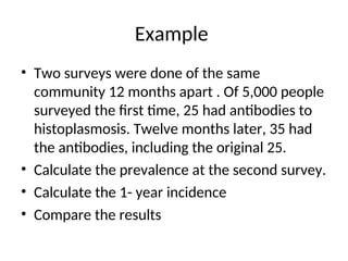 Example
• Two surveys were done of the same
community 12 months apart . Of 5,000 people
surveyed the first time, 25 had antibodies to
histoplasmosis. Twelve months later, 35 had
the antibodies, including the original 25.
• Calculate the prevalence at the second survey.
• Calculate the 1- year incidence
• Compare the results
 