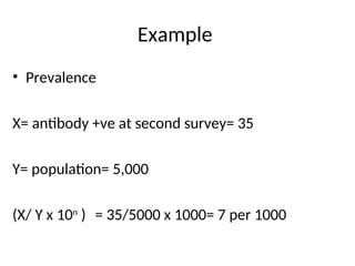 Example
• Prevalence
X= antibody +ve at second survey= 35
Y= population= 5,000
(X/ Y x 10n
) = 35/5000 x 1000= 7 per 1000
 