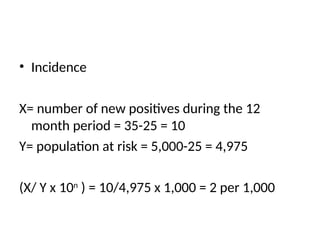 • Incidence
X= number of new positives during the 12
month period = 35-25 = 10
Y= population at risk = 5,000-25 = 4,975
(X/ Y x 10n
) = 10/4,975 x 1,000 = 2 per 1,000
 
