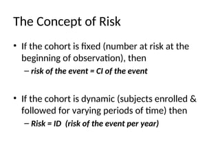 The Concept of Risk
• If the cohort is fixed (number at risk at the
beginning of observation), then
– risk of the event = CI of the event
• If the cohort is dynamic (subjects enrolled &
followed for varying periods of time) then
– Risk = ID (risk of the event per year)
 