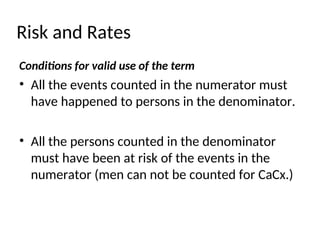 Risk and Rates
Conditions for valid use of the term
• All the events counted in the numerator must
have happened to persons in the denominator.
• All the persons counted in the denominator
must have been at risk of the events in the
numerator (men can not be counted for CaCx.)
 