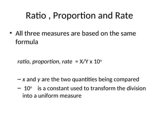 Ratio , Proportion and Rate
• All three measures are based on the same
formula
ratio, proportion, rate = X/Y x 10n
– x and y are the two quantities being compared
– 10n
is a constant used to transform the division
into a uniform measure
 
