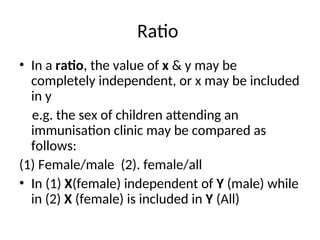 Ratio
• In a ratio, the value of x & y may be
completely independent, or x may be included
in y
e.g. the sex of children attending an
immunisation clinic may be compared as
follows:
(1) Female/male (2). female/all
• In (1) X(female) independent of Y (male) while
in (2) X (female) is included in Y (All)
 