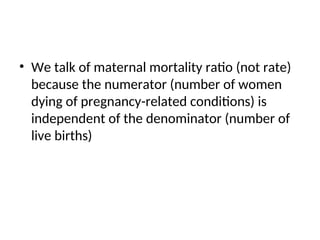 • We talk of maternal mortality ratio (not rate)
because the numerator (number of women
dying of pregnancy-related conditions) is
independent of the denominator (number of
live births)
 
