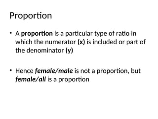 Proportion
• A proportion is a particular type of ratio in
which the numerator (x) is included or part of
the denominator (y)
• Hence female/male is not a proportion, but
female/all is a proportion
 