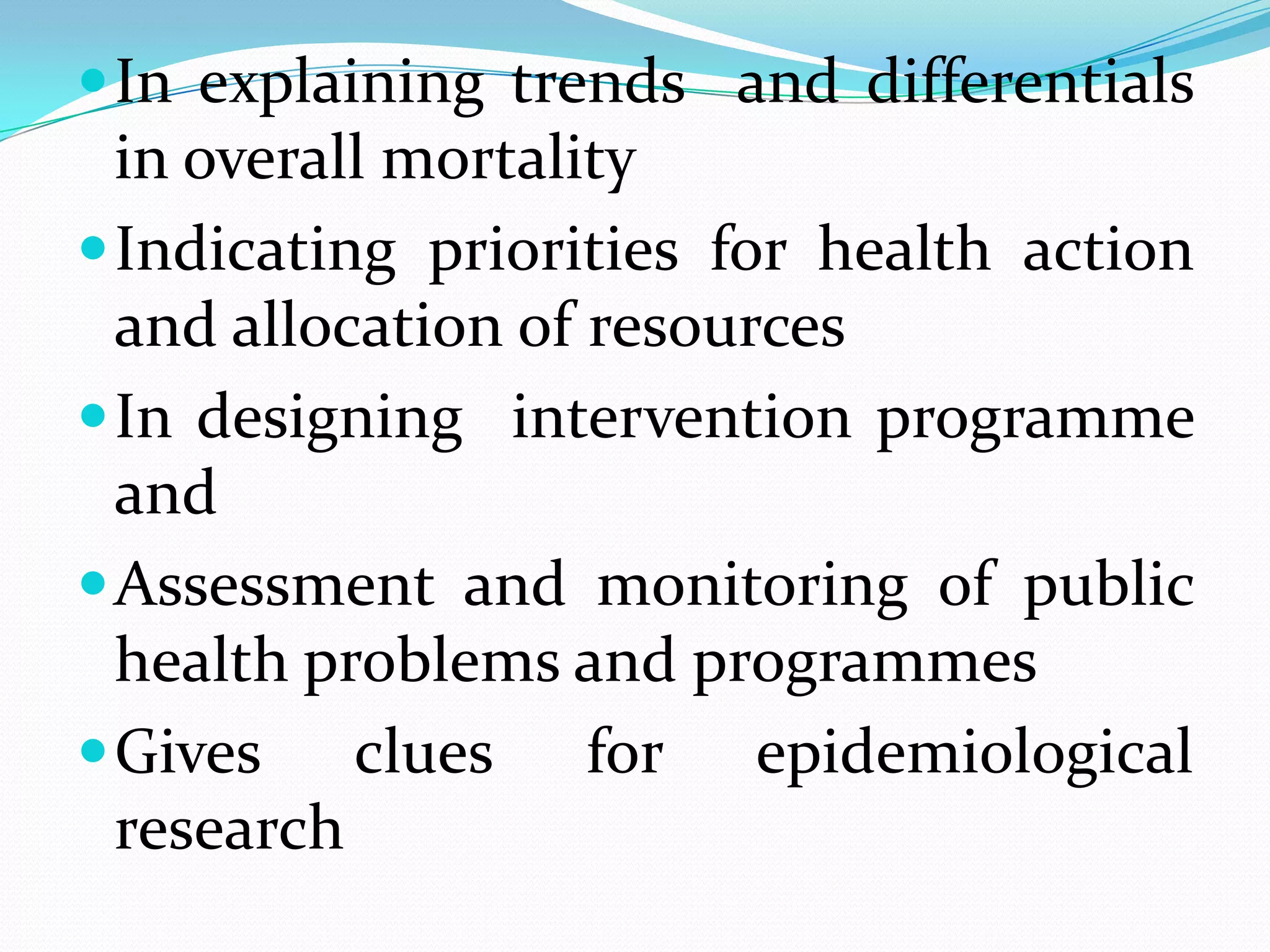  In explaining trends and differentials
  in overall mortality
 Indicating priorities for health action
  and allocation of resources
 In designing intervention programme
  and
 Assessment and monitoring of public
  health problems and programmes
 Gives    clues for epidemiological
  research
 