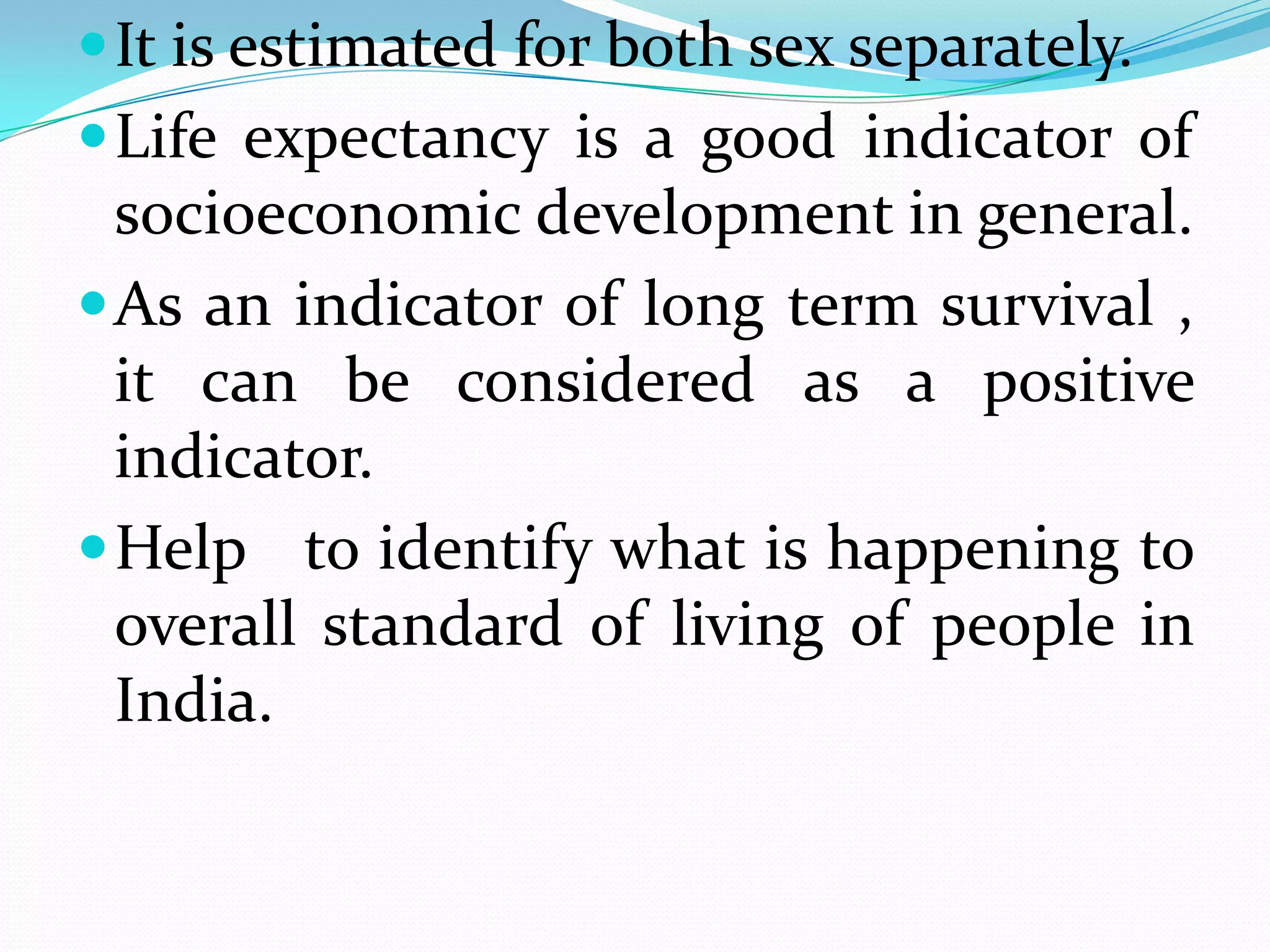  It is estimated for both sex separately.
 Life expectancy is a good indicator of
  socioeconomic development in general.
 As an indicator of long term survival ,
  it can be considered as a positive
  indicator.
 Help to identify what is happening to
  overall standard of living of people in
  India.
 