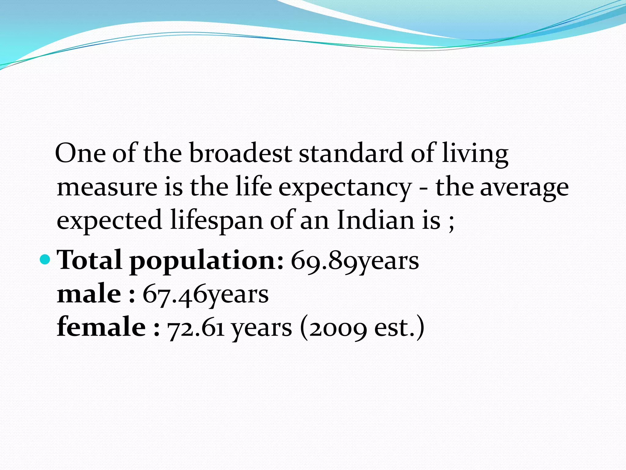 One of the broadest standard of living
  measure is the life expectancy - the average
  expected lifespan of an Indian is ;
 Total population: 69.89years
  male : 67.46years
  female : 72.61 years (2009 est.)
 