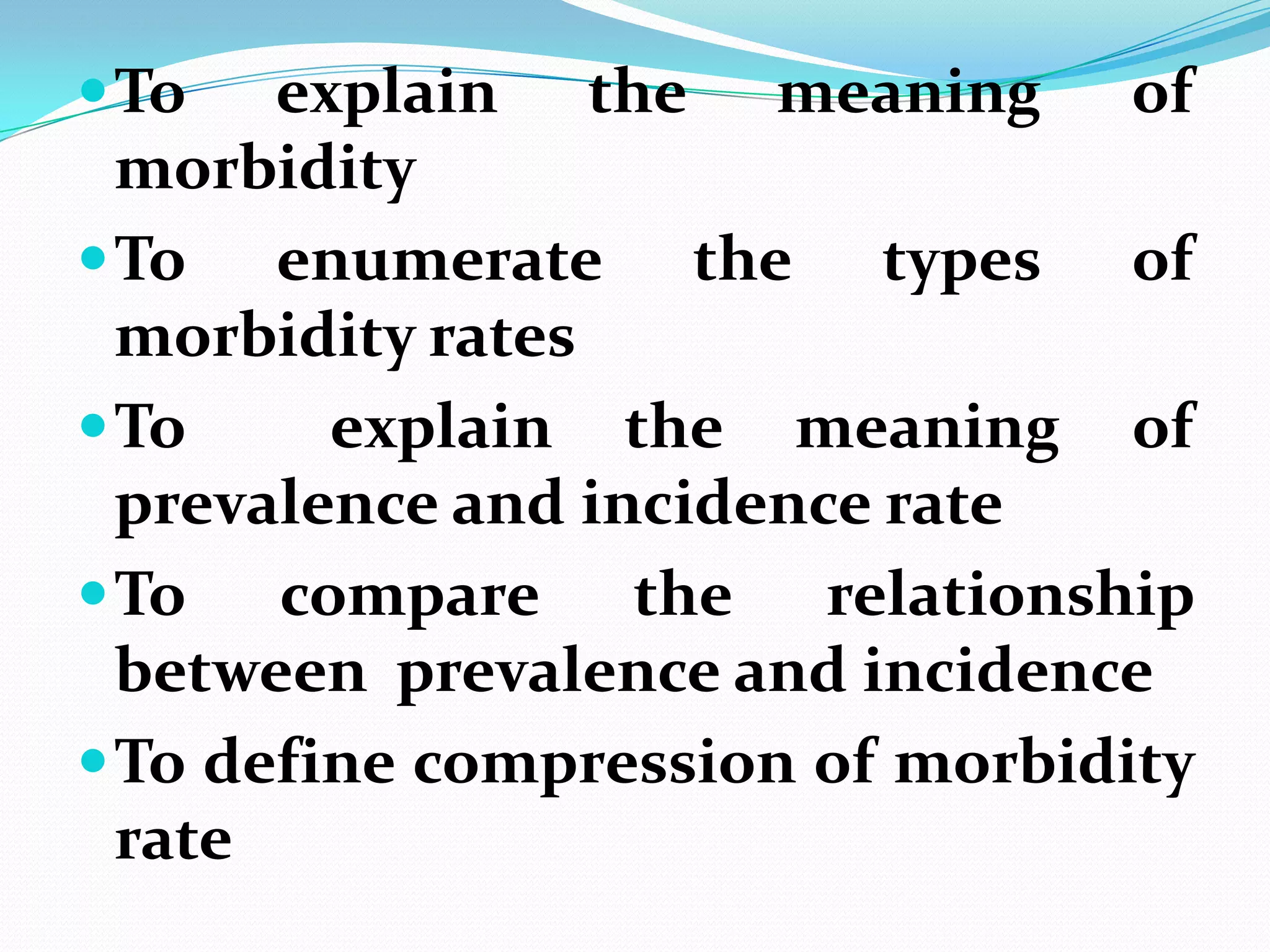  To   explain the meaning of
  morbidity
 To enumerate the types of
  morbidity rates
 To     explain the meaning of
  prevalence and incidence rate
 To   compare the relationship
  between prevalence and incidence
 To define compression of morbidity
  rate
 