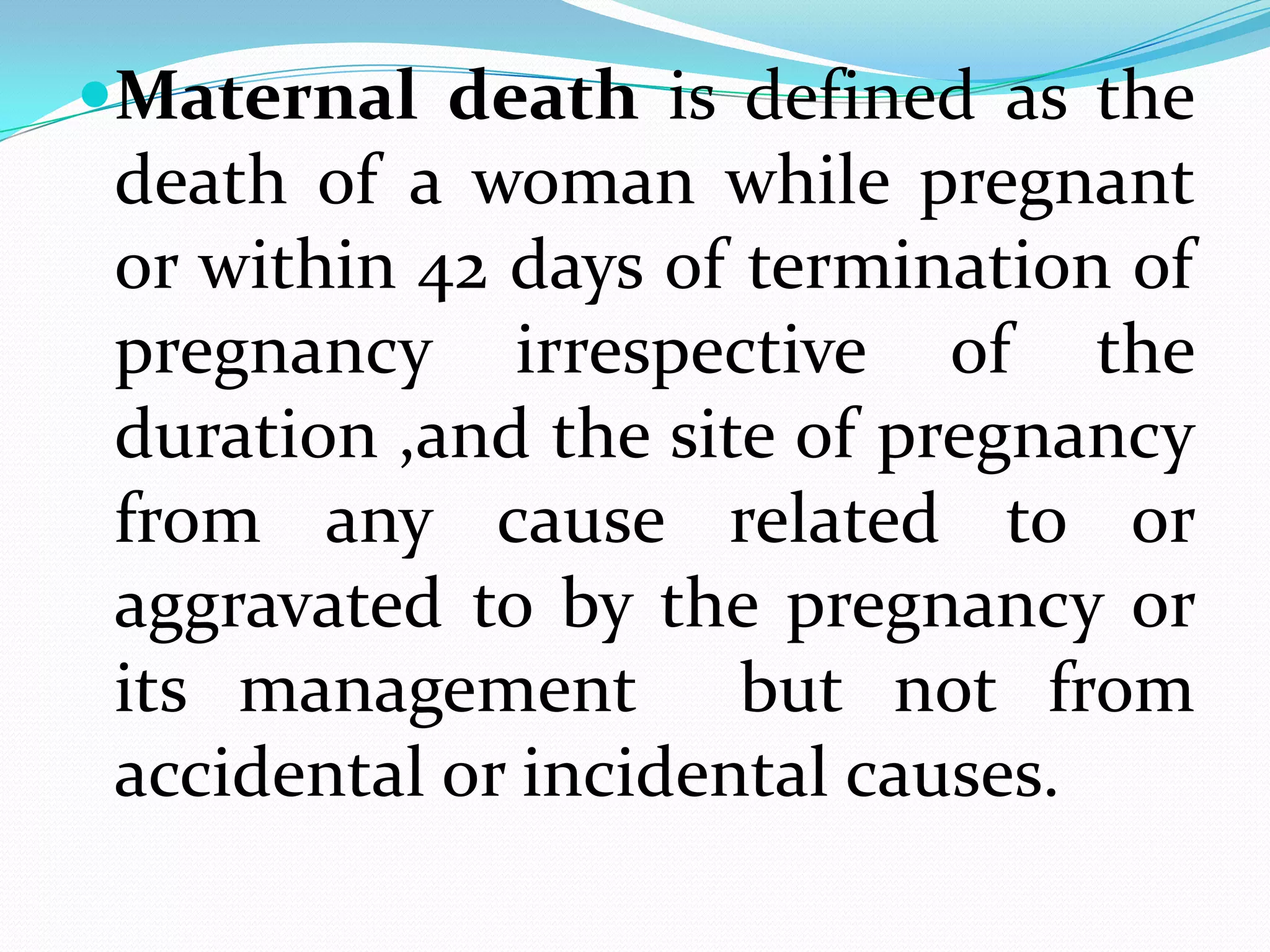 Maternal death is defined as the
 death of a woman while pregnant
 or within 42 days of termination of
 pregnancy irrespective of the
 duration ,and the site of pregnancy
 from any cause related to or
 aggravated to by the pregnancy or
 its management but not from
 accidental or incidental causes.
 